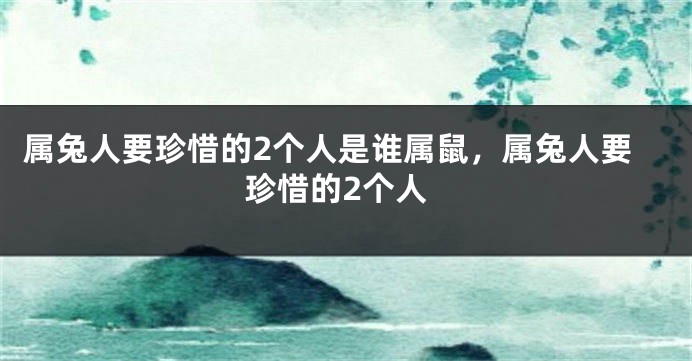 属兔人要珍惜的2个人是谁属鼠，属兔人要珍惜的2个人