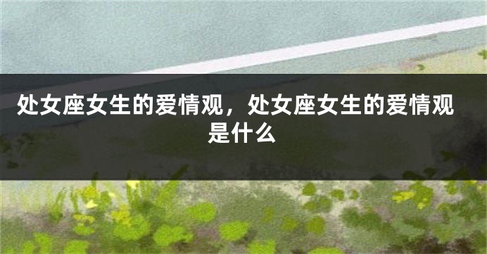 处女座女生的爱情观，处女座女生的爱情观是什么