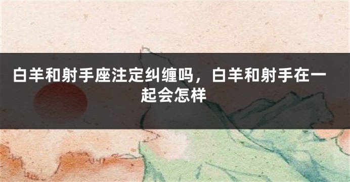白羊和射手座注定纠缠吗，白羊和射手在一起会怎样