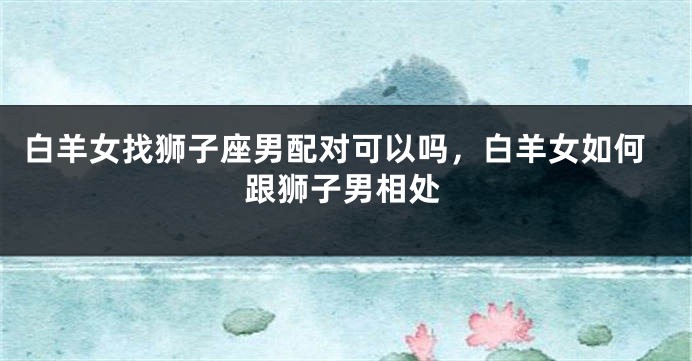 白羊女找狮子座男配对可以吗，白羊女如何跟狮子男相处