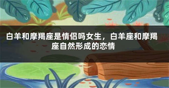 白羊和摩羯座是情侣吗女生，白羊座和摩羯座自然形成的恋情