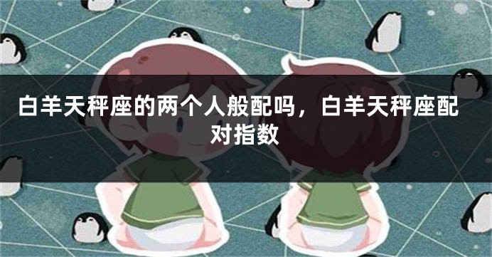 白羊天秤座的两个人般配吗，白羊天秤座配对指数