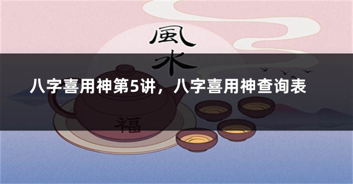 八字喜用神第5讲，八字喜用神查询表