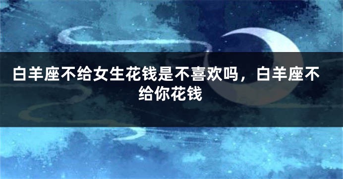 白羊座不给女生花钱是不喜欢吗，白羊座不给你花钱