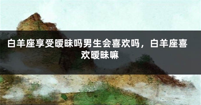 白羊座享受暧昧吗男生会喜欢吗，白羊座喜欢暧昧嘛
