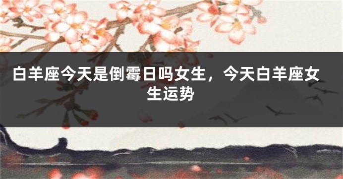 白羊座今天是倒霉日吗女生，今天白羊座女生运势