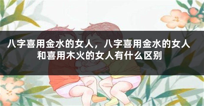 八字喜用金水的女人，八字喜用金水的女人和喜用木火的女人有什么区别