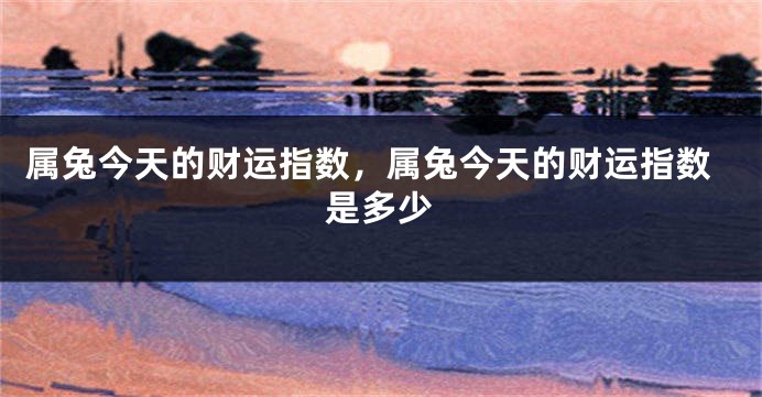 属兔今天的财运指数，属兔今天的财运指数是多少