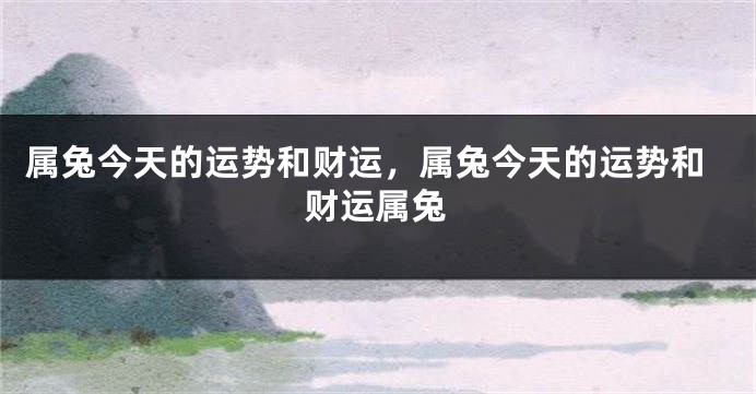 属兔今天的运势和财运，属兔今天的运势和财运属兔