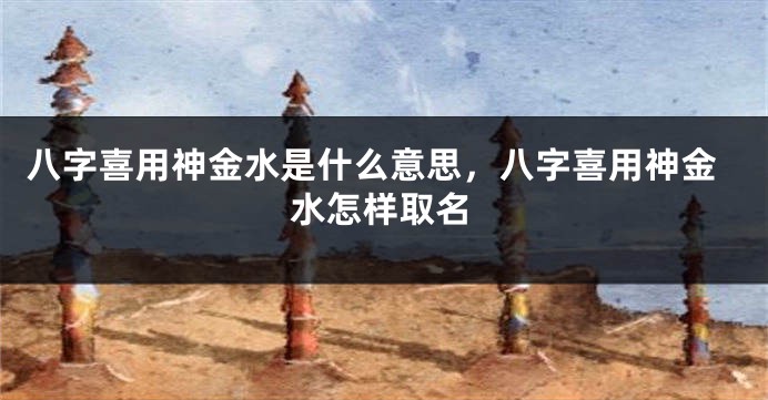 八字喜用神金水是什么意思,八字喜用神金水怎样取名