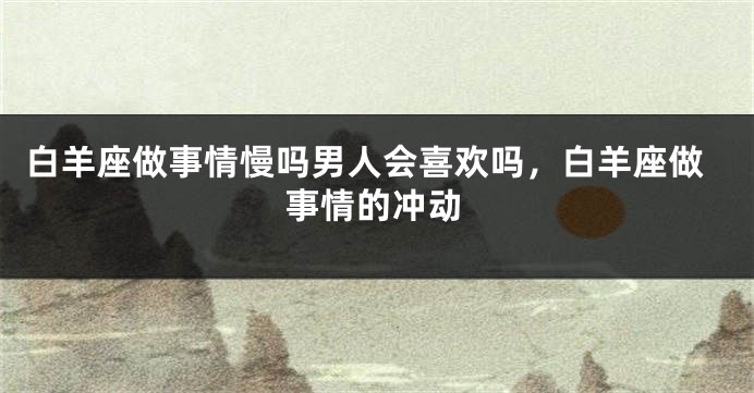 白羊座做事情慢吗男人会喜欢吗，白羊座做事情的冲动