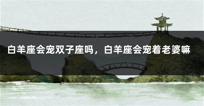 白羊座会宠双子座吗，白羊座会宠着老婆嘛