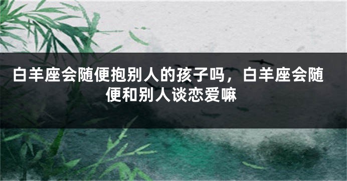 白羊座会随便抱别人的孩子吗，白羊座会随便和别人谈恋爱嘛