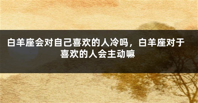白羊座会对自己喜欢的人冷吗，白羊座对于喜欢的人会主动嘛