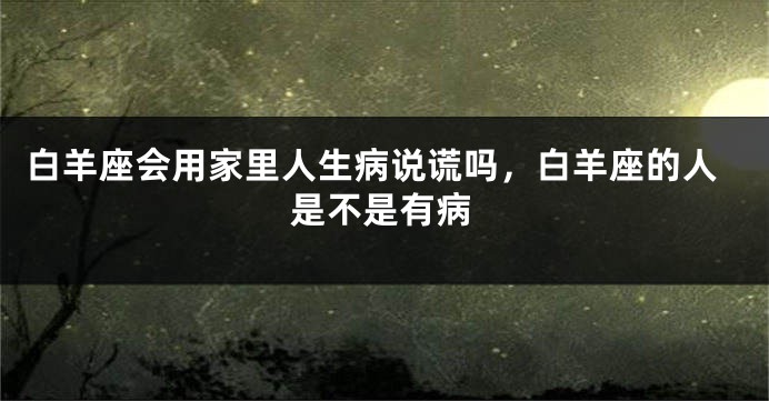 白羊座会用家里人生病说谎吗，白羊座的人是不是有病