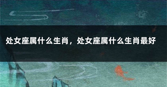 处女座属什么生肖，处女座属什么生肖最好