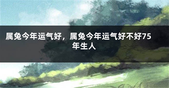 属兔今年运气好，属兔今年运气好不好75年生人