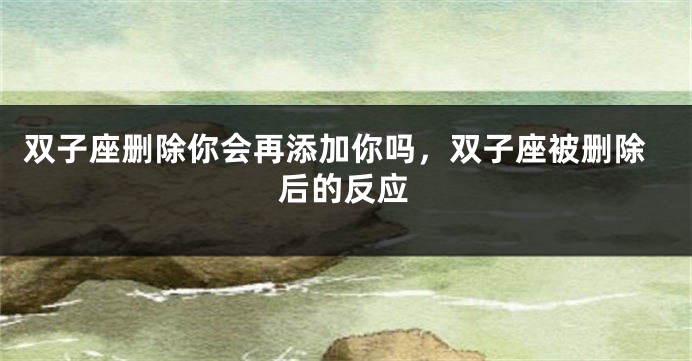 双子座删除你会再添加你吗，双子座被删除后的反应