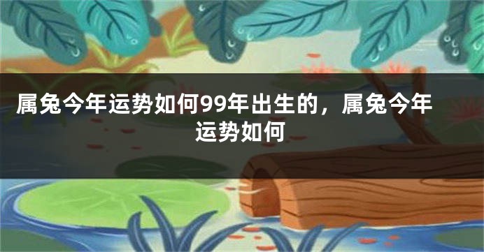 属兔今年运势如何99年出生的，属兔今年运势如何