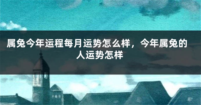 属兔今年运程每月运势怎么样，今年属兔的人运势怎样