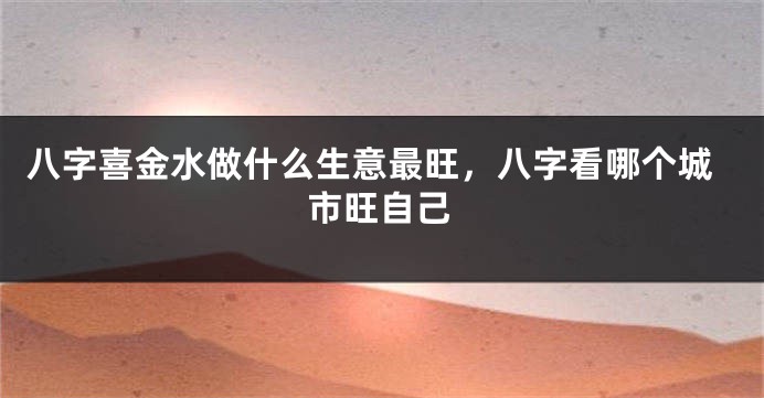 八字喜金水做什么生意最旺，八字看哪个城市旺自己