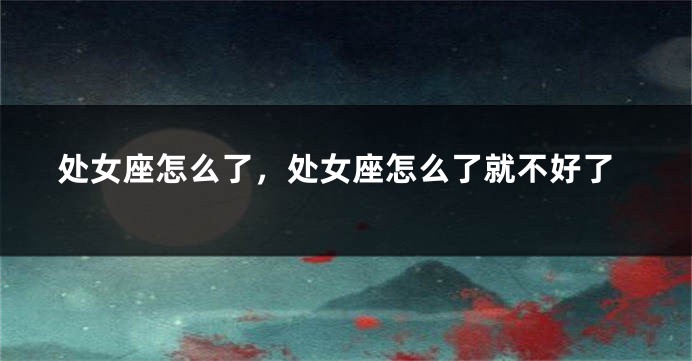 处女座怎么了，处女座怎么了就不好了