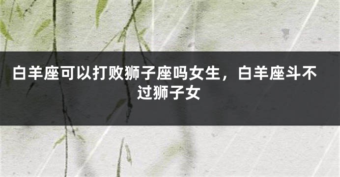 白羊座可以打败狮子座吗女生，白羊座斗不过狮子女