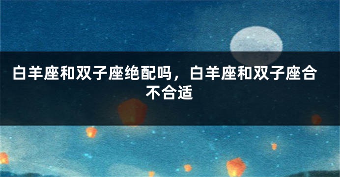 白羊座和双子座绝配吗，白羊座和双子座合不合适