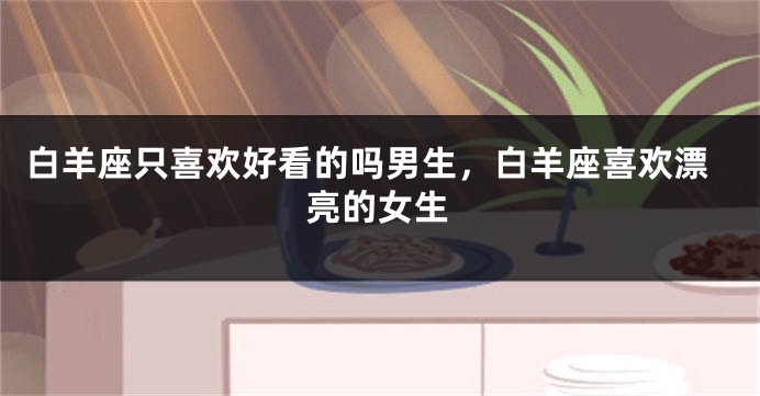 白羊座只喜欢好看的吗男生，白羊座喜欢漂亮的女生
