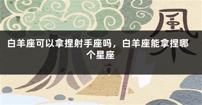 白羊座可以拿捏射手座吗，白羊座能拿捏哪个星座