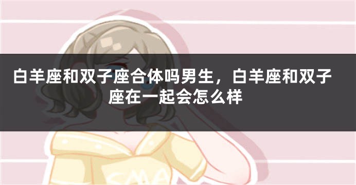 白羊座和双子座合体吗男生，白羊座和双子座在一起会怎么样