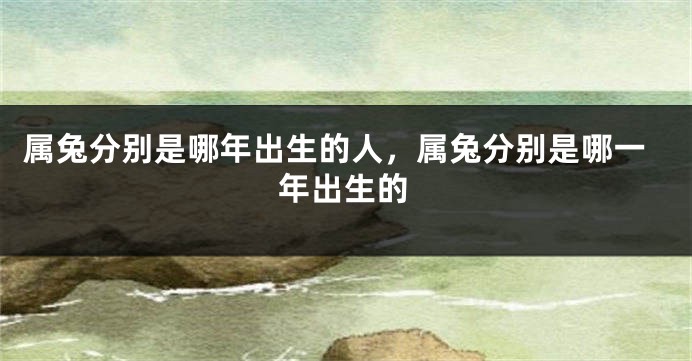 属兔分别是哪年出生的人，属兔分别是哪一年出生的