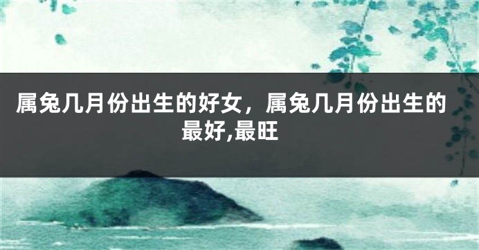 属兔几月份出生的好女，属兔几月份出生的最好,最旺