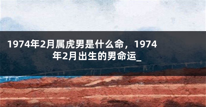 1974年2月属虎男是什么命，1974年2月出生的男命运_