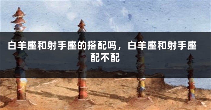 白羊座和射手座的搭配吗，白羊座和射手座配不配