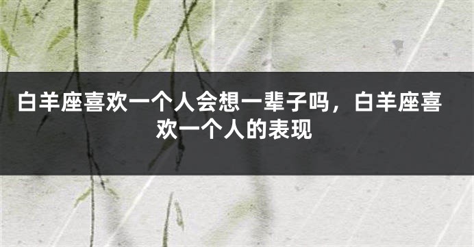 白羊座喜欢一个人会想一辈子吗，白羊座喜欢一个人的表现