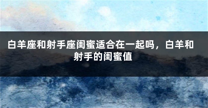 白羊座和射手座闺蜜适合在一起吗，白羊和射手的闺蜜值