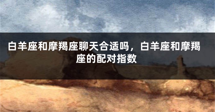 白羊座和摩羯座聊天合适吗，白羊座和摩羯座的配对指数