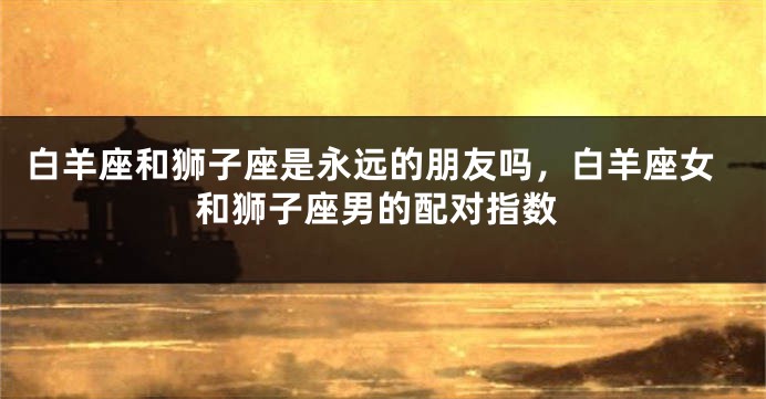 白羊座和狮子座是永远的朋友吗，白羊座女和狮子座男的配对指数