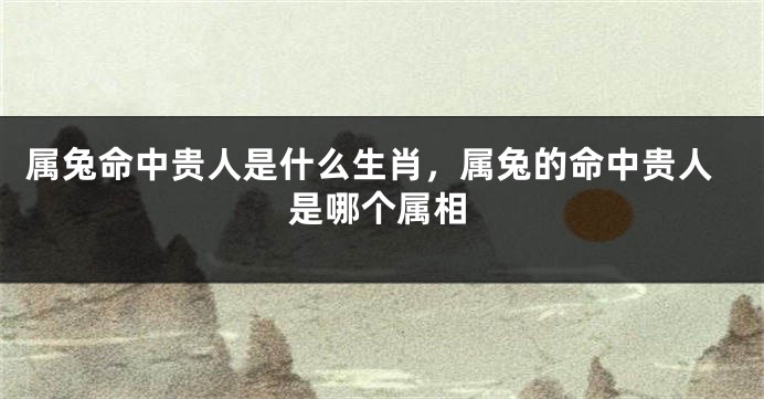 属兔命中贵人是什么生肖，属兔的命中贵人是哪个属相