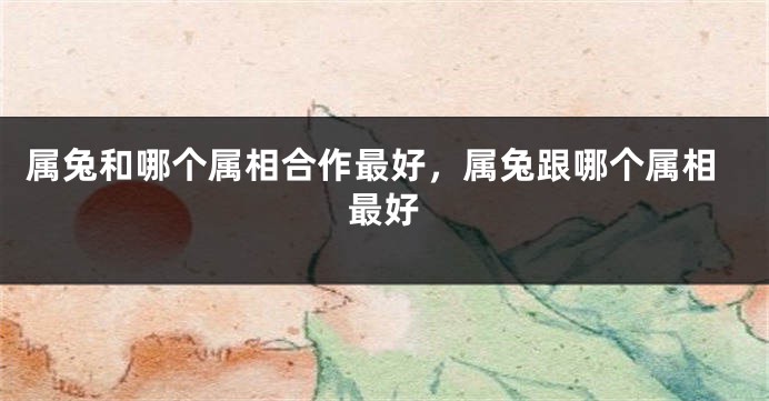 属兔和哪个属相合作最好，属兔跟哪个属相最好