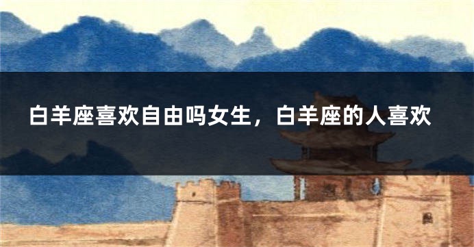 白羊座喜欢自由吗女生，白羊座的人喜欢