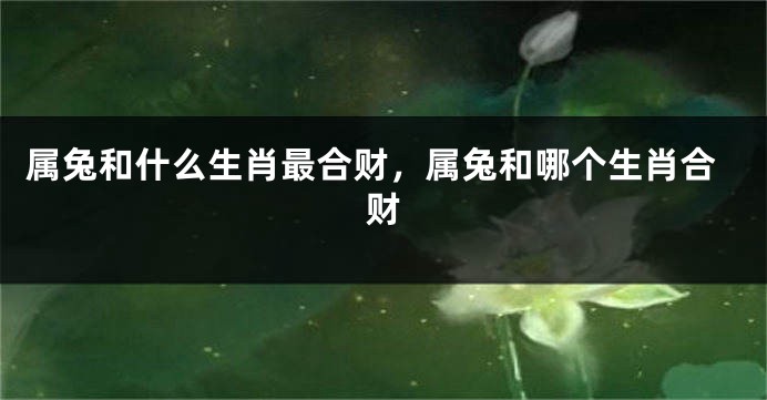 属兔和什么生肖最合财，属兔和哪个生肖合财