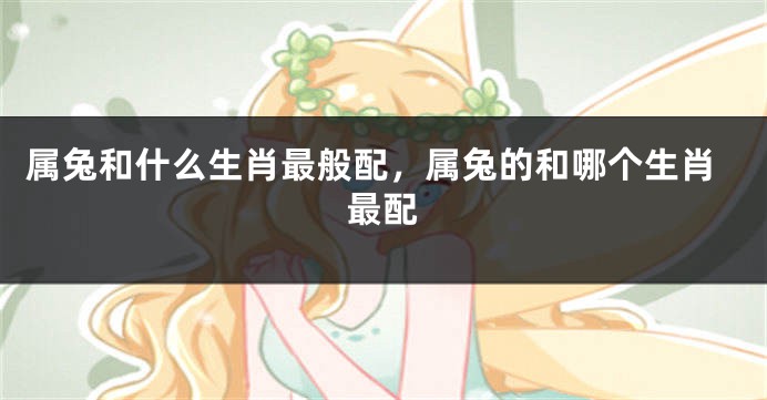 属兔和什么生肖最般配，属兔的和哪个生肖最配