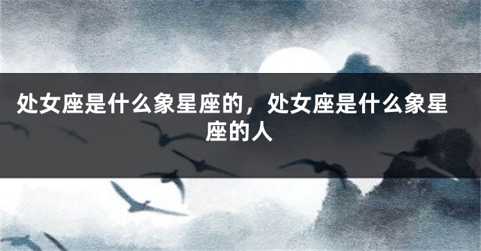 处女座是什么象星座的，处女座是什么象星座的人