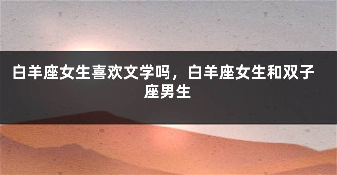白羊座女生喜欢文学吗，白羊座女生和双子座男生