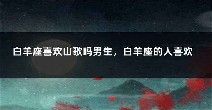 白羊座喜欢山歌吗男生，白羊座的人喜欢