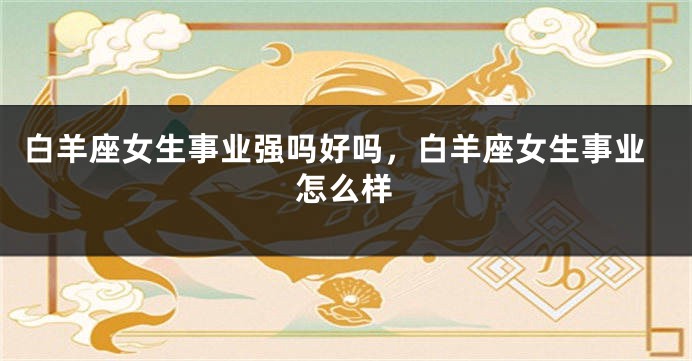 白羊座女生事业强吗好吗，白羊座女生事业怎么样