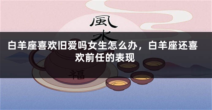 白羊座喜欢旧爱吗女生怎么办，白羊座还喜欢前任的表现