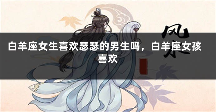 白羊座女生喜欢瑟瑟的男生吗，白羊座女孩喜欢